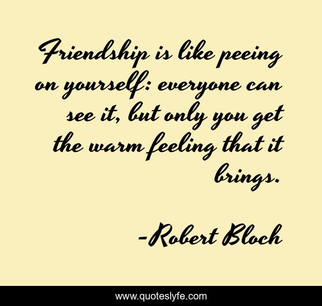 Friendship is like peeing on yourself: everyone can see it, but only you get the warm feeling that it brings.