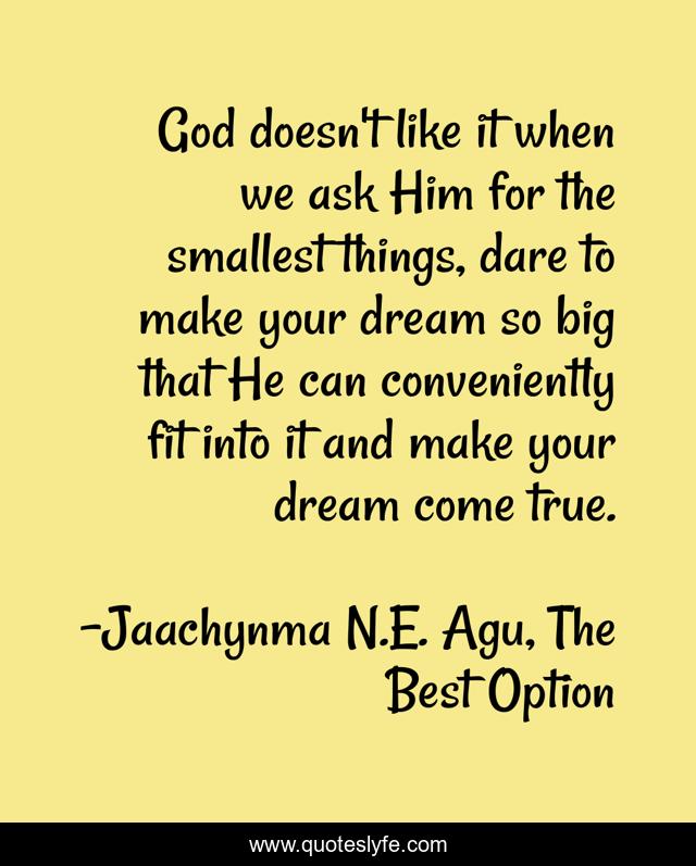 God doesn't like it when we ask Him for the smallest things, dare to make your dream so big that He can conveniently fit into it and make your dream come true.
