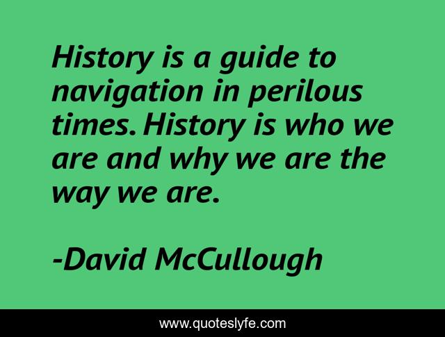 History is a guide to navigation in perilous times. History is who we are and why we are the way we are.