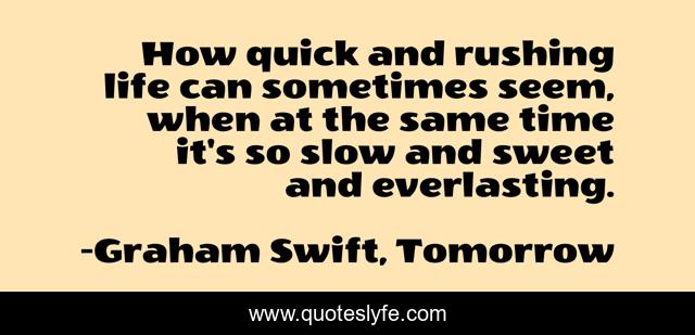 How quick and rushing life can sometimes seem, when at the same time it's so slow and sweet and everlasting.