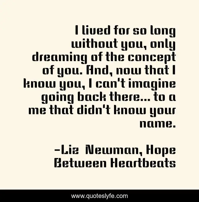 I lived for so long without you, only dreaming of the concept of you. And, now that I know you, I can't imagine going back there... to a me that didn't know your name.