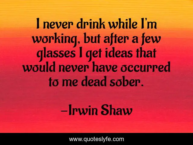 I never drink while I'm working, but after a few glasses I get ideas that would never have occurred to me dead sober.