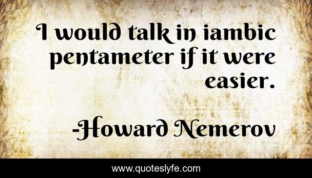 I would talk in iambic pentameter if it were easier.