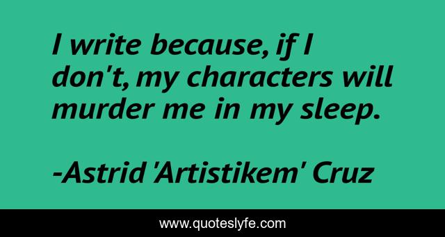 I write because, if I don't, my characters will murder me in my sleep.