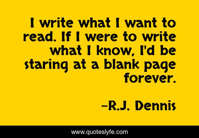 I write what I want to read. If I were to write what I know, I'd be staring at a blank page forever.