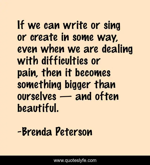 If we can write or sing or create in some way, even when we are dealing with difficulties or pain, then it becomes something bigger than ourselves — and often beautiful.