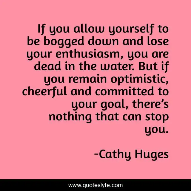 If you allow yourself to be bogged down and lose your enthusiasm, you are dead in the water. But if you remain optimistic, cheerful and committed to your goal, there’s nothing that can stop you.