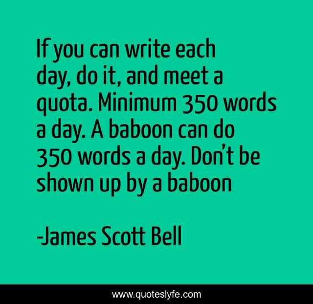 If you can write each day, do it, and meet a quota. Minimum 350 words a day. A baboon can do 350 words a day. Don’t be shown up by a baboon