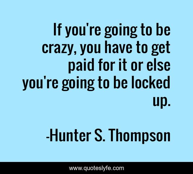 If you're going to be crazy, you have to get paid for it or else you're going to be locked up.