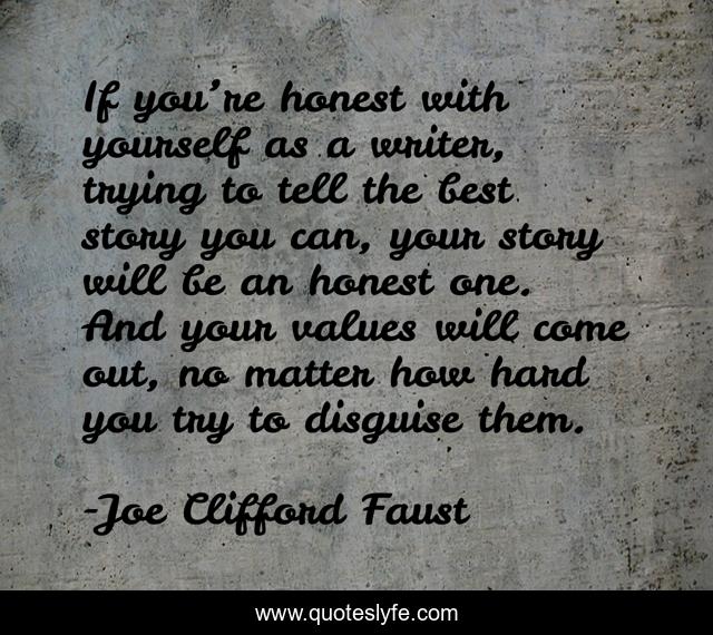 If you’re honest with yourself as a writer, trying to tell the best story you can, your story will be an honest one. And your values will come out, no matter how hard you try to disguise them.