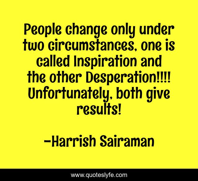 People change only under two circumstances, one is called Inspiration and the other Desperation!!!! Unfortunately, both give results!