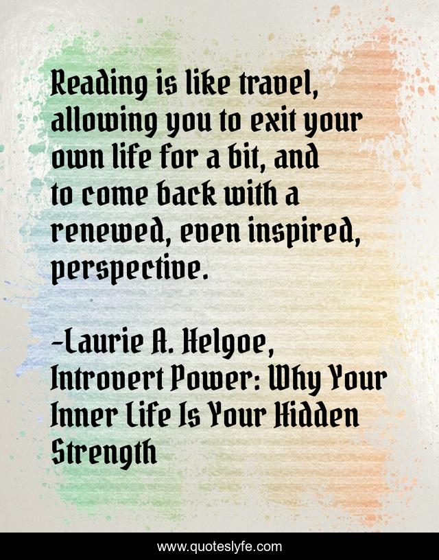 Reading is like travel, allowing you to exit your own life for a bit, and to come back with a renewed, even inspired, perspective.