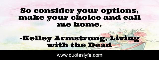 So consider your options, make your choice and call me home.