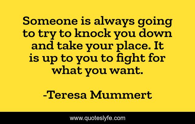 Someone is always going to try to knock you down and take your place. It is up to you to fight for what you want.