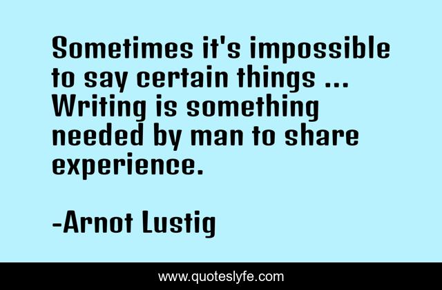 Sometimes it's impossible to say certain things ... Writing is something needed by man to share experience.