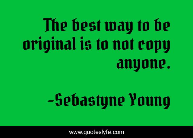 The best way to be original is to not copy anyone.