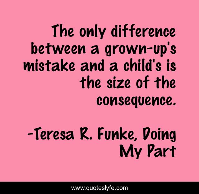 The only difference between a grown-up's mistake and a child's is the size of the consequence.