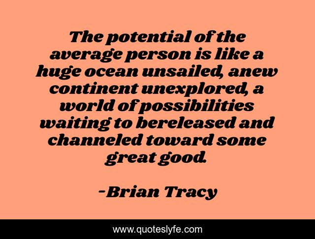 The potential of the average person is like a huge ocean unsailed, anew continent unexplored, a world of possibilities waiting to bereleased and channeled toward some great good.
