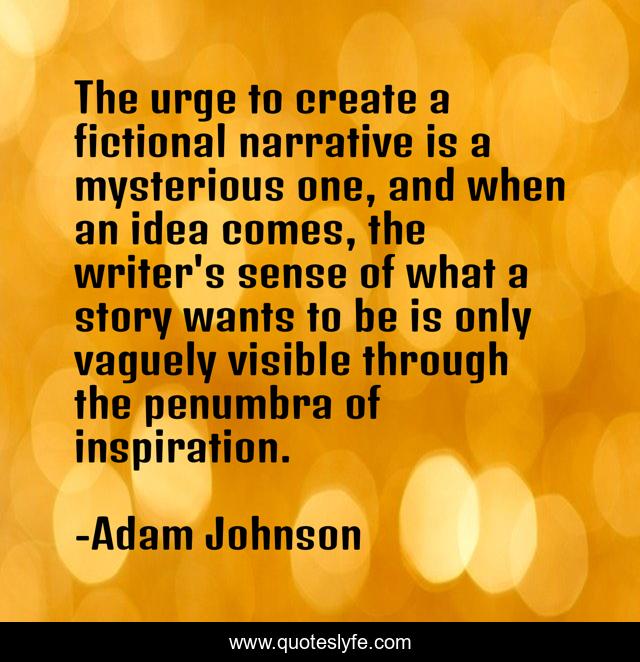 The urge to create a fictional narrative is a mysterious one, and when an idea comes, the writer's sense of what a story wants to be is only vaguely visible through the penumbra of inspiration.