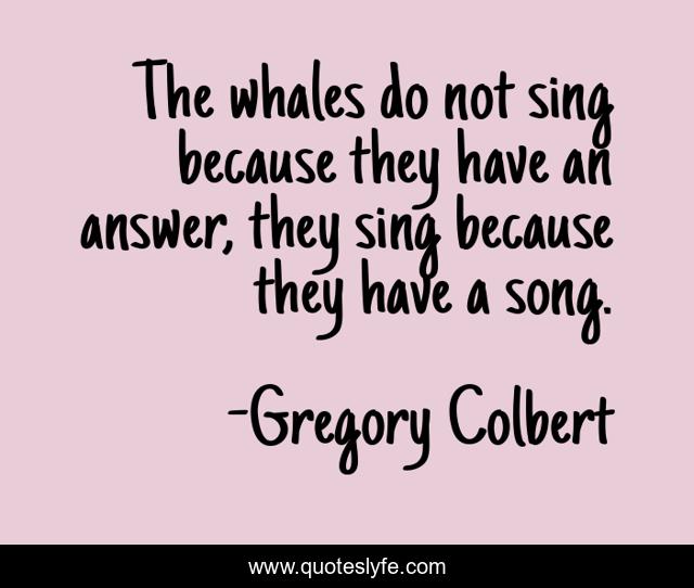The whales do not sing because they have an answer, they sing because they have a song.
