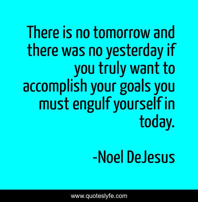 There is no tomorrow and there was no yesterday if you truly want to accomplish your goals you must engulf yourself in today.