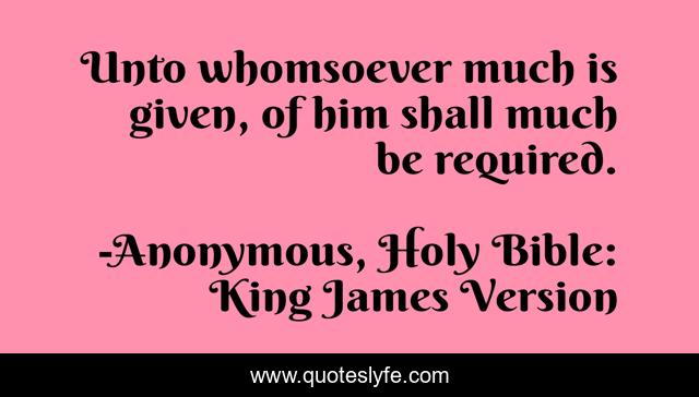 Unto whomsoever much is given, of him shall much be required.
