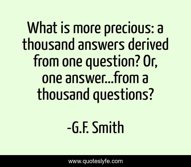 What is more precious: a thousand answers derived from one question? Or, one answer…from a thousand questions?