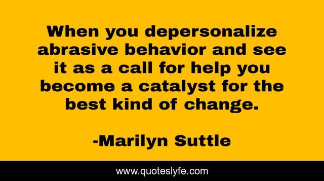 When you depersonalize abrasive behavior and see it as a call for help you become a catalyst for the best kind of change.