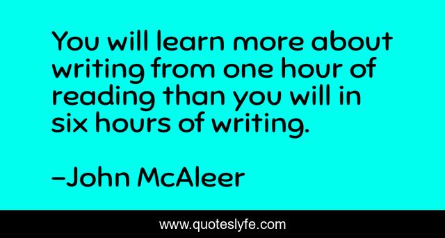 You will learn more about writing from one hour of reading than you will in six hours of writing.