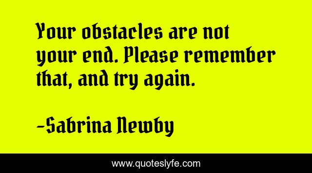Your obstacles are not your end. Please remember that, and try again.