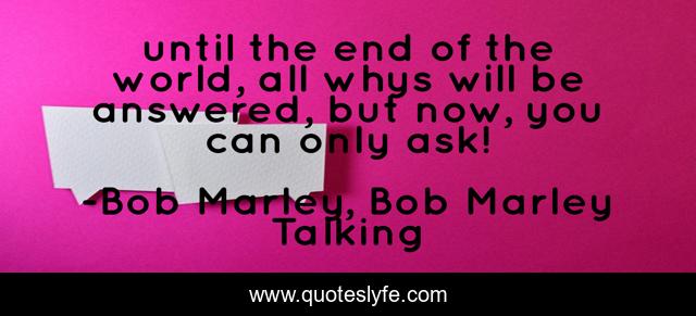 until the end of the world, all whys will be answered, but now, you can only ask!