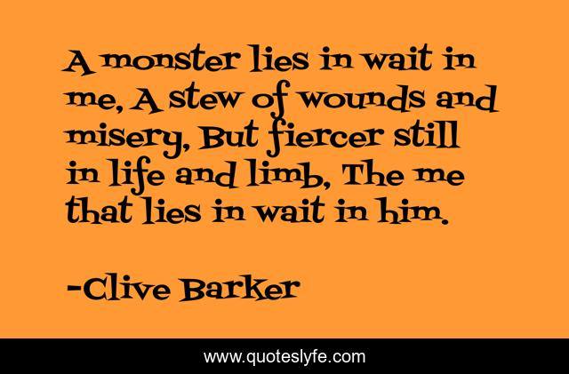 A monster lies in wait in me, A stew of wounds and misery, But fiercer still in life and limb, The me that lies in wait in him.