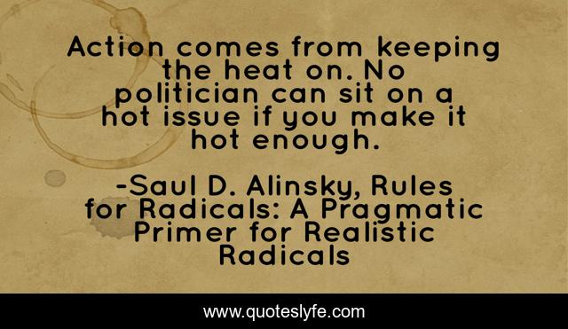 Action comes from keeping the heat on. No politician can sit on a hot issue if you make it hot enough.