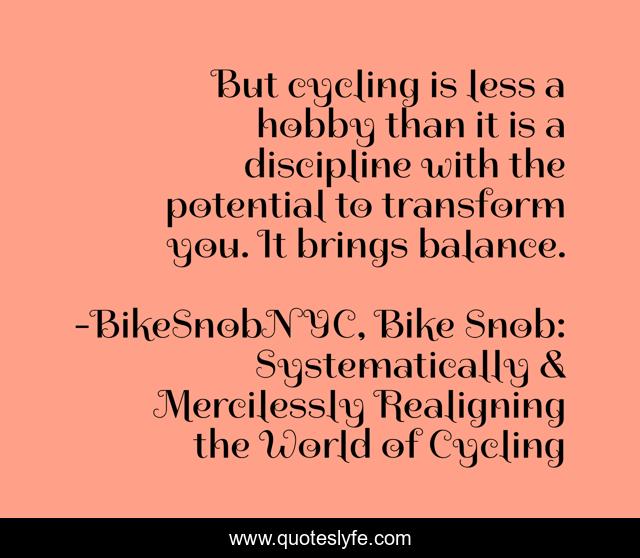 But cycling is less a hobby than it is a discipline with the potential to transform you. It brings balance.