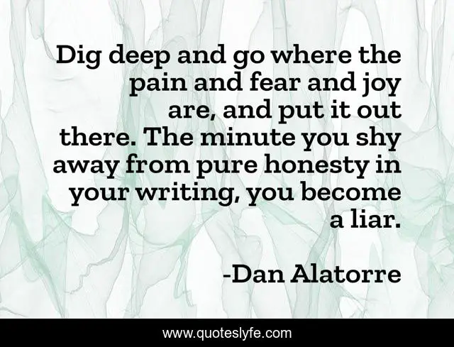 Dig deep and go where the pain and fear and joy are, and put it out there. The minute you shy away from pure honesty in your writing, you become a liar.