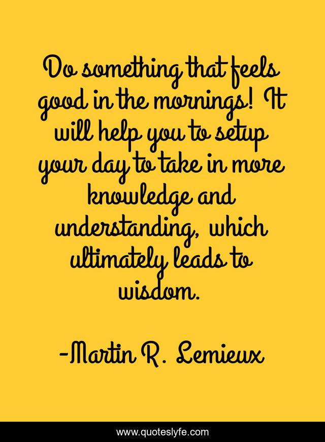 Do something that feels good in the mornings! It will help you to setup your day to take in more knowledge and understanding, which ultimately leads to wisdom.