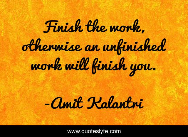 Finish the work, otherwise an unfinished work will finish you.