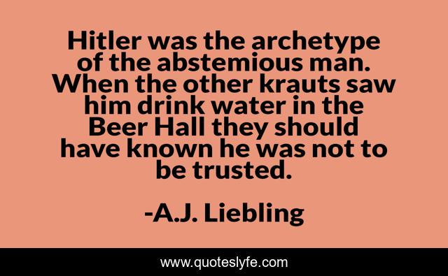 Hitler was the archetype of the abstemious man. When the other krauts saw him drink water in the Beer Hall they should have known he was not to be trusted.