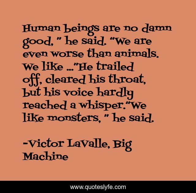 Human beings are no damn good, ” he said. “We are even worse than animals. We like ...”He trailed off, cleared his throat, but his voice hardly reached a whisper.“We like monsters, ” he said.