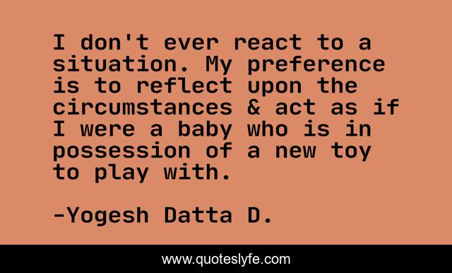 I don't ever react to a situation. My preference is to reflect upon the circumstances & act as if I were a baby who is in possession of a new toy to play with.