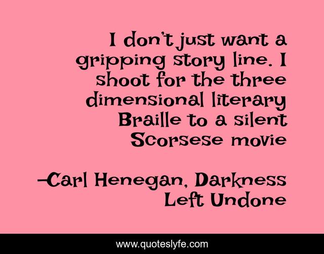 I don’t just want a gripping story line. I shoot for the three dimensional literary Braille to a silent Scorsese movie