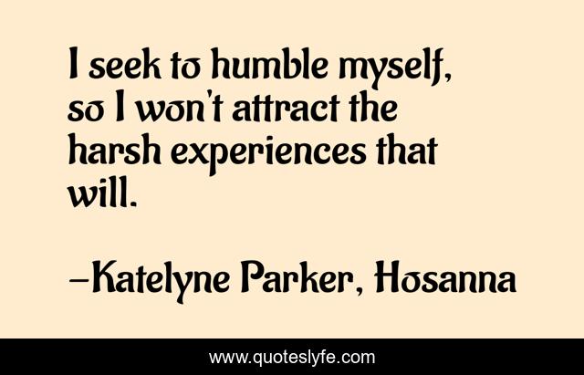 I seek to humble myself, so I won't attract the harsh experiences that will.