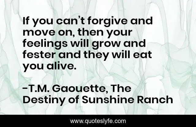 If you can’t forgive and move on, then your feelings will grow and fester and they will eat you alive.