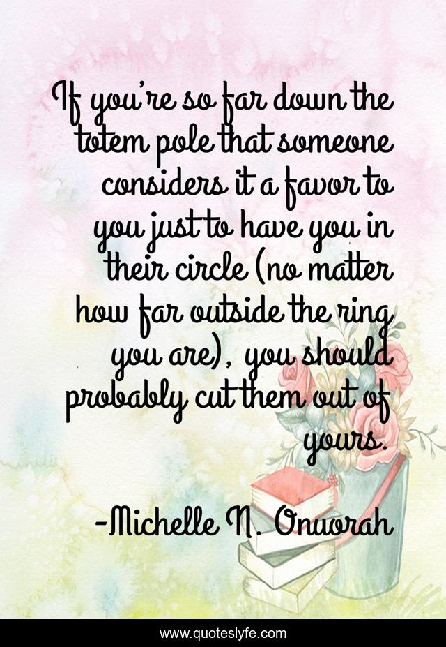 If you’re so far down the totem pole that someone considers it a favor to you just to have you in their circle (no matter how far outside the ring you are), you should probably cut them out of yours.