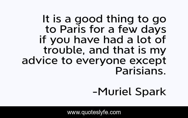 It is a good thing to go to Paris for a few days if you have had a lot of trouble, and that is my advice to everyone except Parisians.