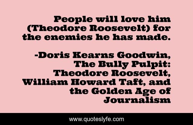 People will love him (Theodore Roosevelt) for the enemies he has made.