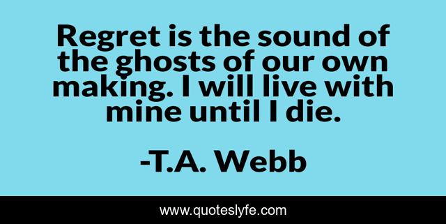 Regret is the sound of the ghosts of our own making. I will live with mine until I die.