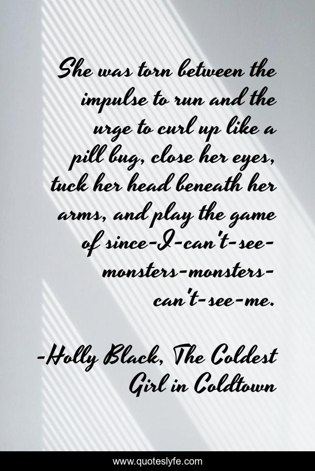 She was torn between the impulse to run and the urge to curl up like a pill bug, close her eyes, tuck her head beneath her arms, and play the game of since-I-can't-see-monsters-monsters-can't-see-me.
