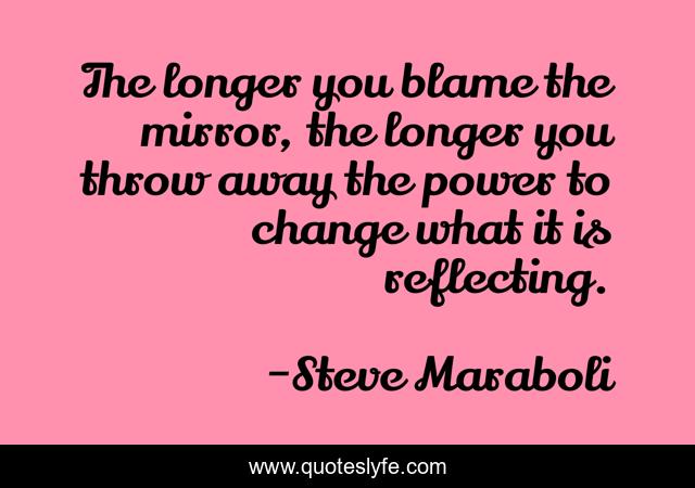 The longer you blame the mirror, the longer you throw away the power to change what it is reflecting.