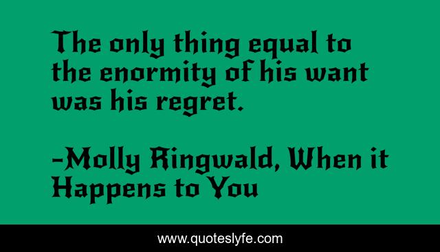 The only thing equal to the enormity of his want was his regret.